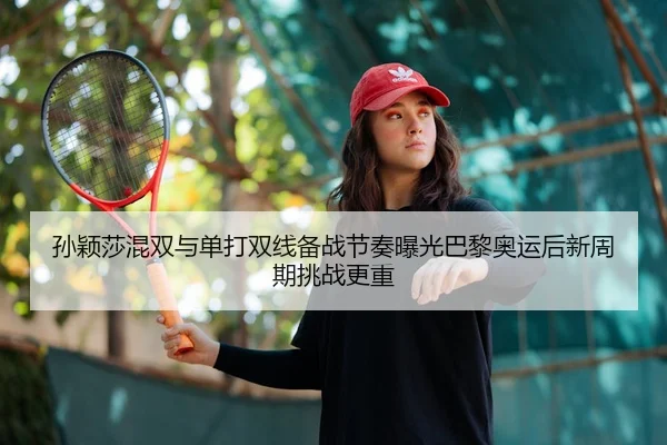孙颖莎混双与单打双线备战节奏曝光巴黎奥运后新周期挑战更重